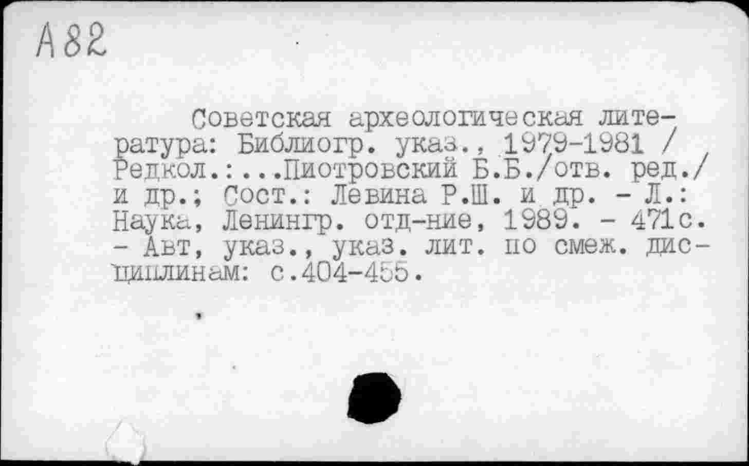 ﻿А82
Советская археологическая литература: Библиогр. указ., 1979-1981 / Редкол.:...Пиотровский Б.Б./отв. ред./ и др.; Сост.: Левина Р.Ш. и др. - Л.: Наука, Ленингр. отд-ние, 1989. - 471с. - Авт, указ.,‘указ. лит. по смеж. дисциплинам: с.404-465.